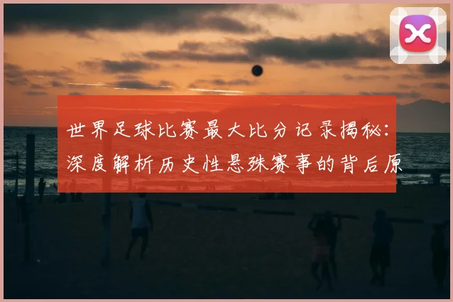 世界足球比赛最大比分记录揭秘:深度解析历史性悬殊赛事的背后原因与影响