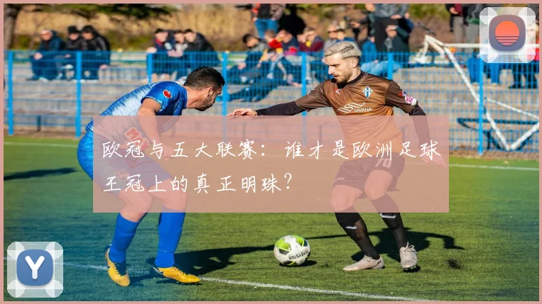 欧冠与五大联赛：谁才是欧洲足球王冠上的真正明珠？