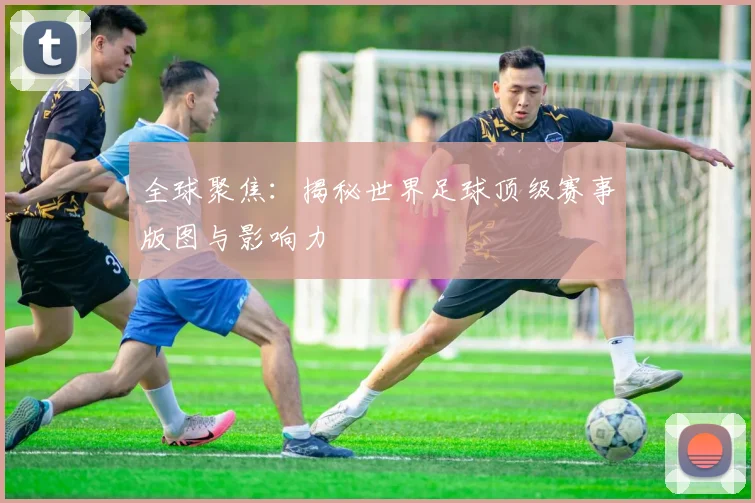 全球聚焦:揭秘世界足球顶级赛事版图与影响力