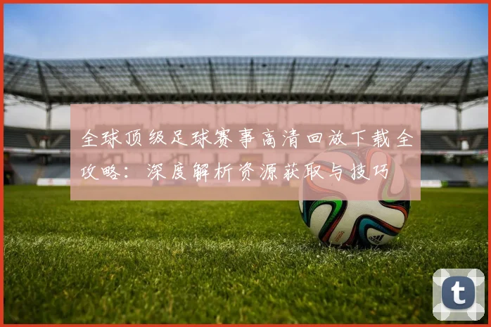 全球顶级足球赛事高清回放下载全攻略:深度解析资源获取与技巧