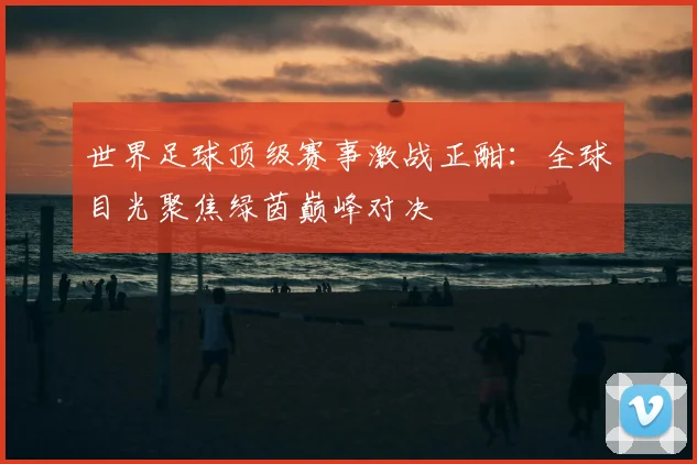 世界足球顶级赛事激战正酣：全球目光聚焦绿茵巅峰对决