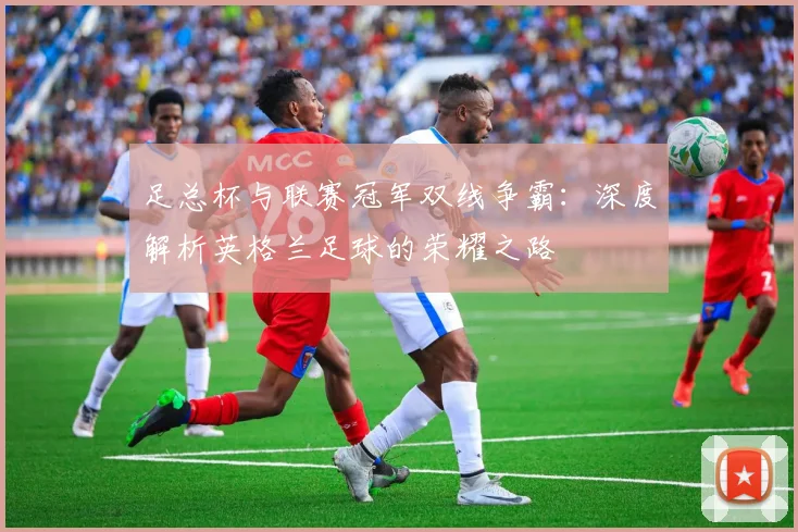 足总杯与联赛冠军双线争霸：深度解析英格兰足球的荣耀之路