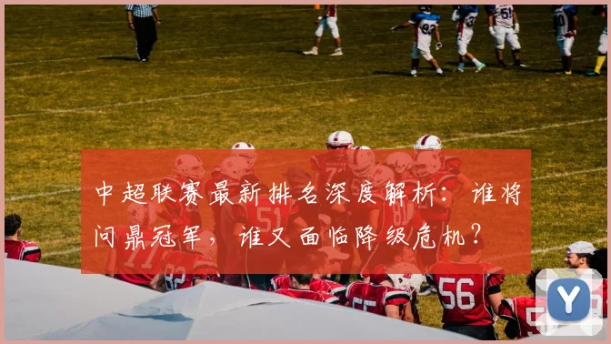 中超联赛最新排名深度解析：谁将问鼎冠军，谁又面临降级危机？