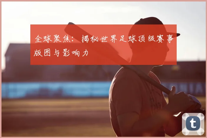 全球聚焦：揭秘世界足球顶级赛事版图与影响力